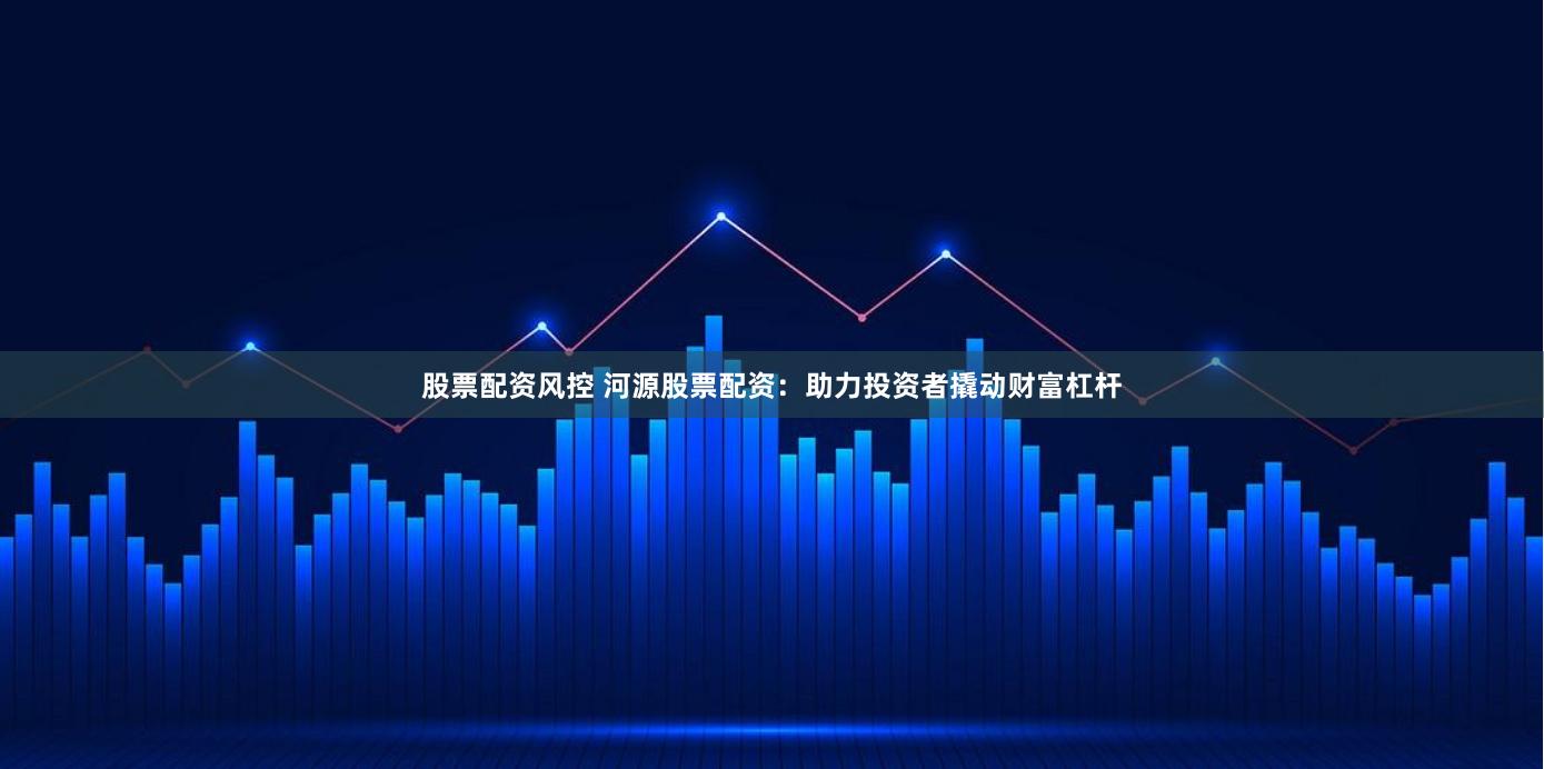 股票配资风控 河源股票配资：助力投资者撬动财富杠杆
