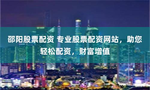 邵阳股票配资 专业股票配资网站，助您轻松配资，财富增值