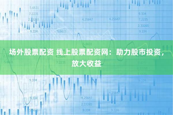 场外股票配资 线上股票配资网：助力股市投资，放大收益