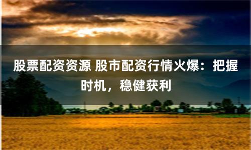 股票配资资源 股市配资行情火爆：把握时机，稳健获利