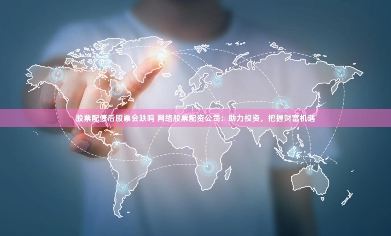 股票配债后股票会跌吗 网络股票配资公司：助力投资，把握财富机遇