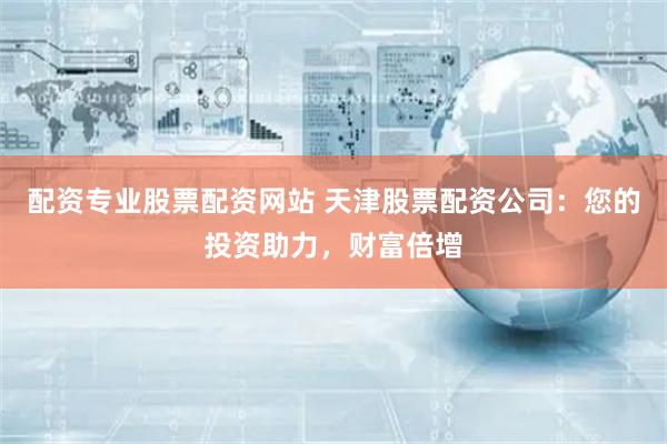 配资专业股票配资网站 天津股票配资公司：您的投资助力，财富倍增