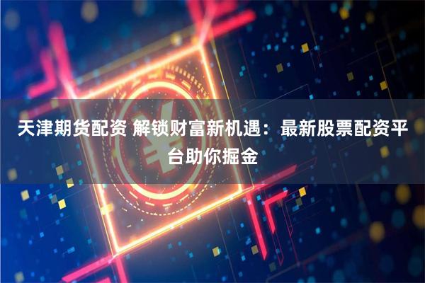 天津期货配资 解锁财富新机遇：最新股票配资平台助你掘金