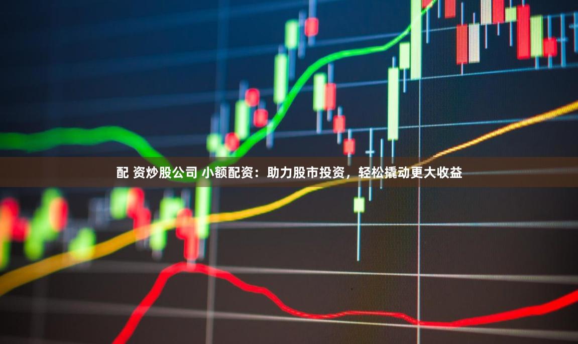 配 资炒股公司 小额配资：助力股市投资，轻松撬动更大收益