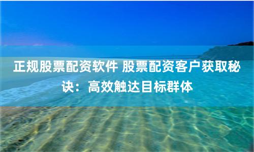 正规股票配资软件 股票配资客户获取秘诀：高效触达目标群体