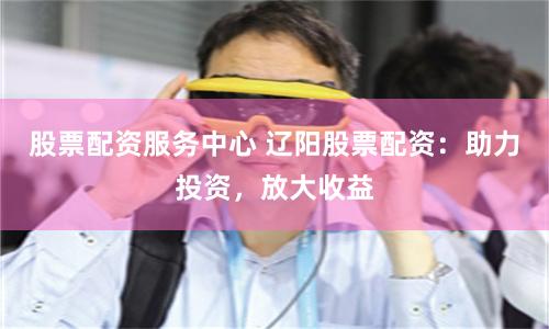 股票配资服务中心 辽阳股票配资：助力投资，放大收益