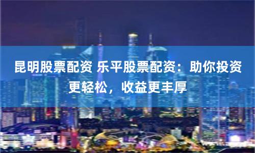 昆明股票配资 乐平股票配资：助你投资更轻松，收益更丰厚