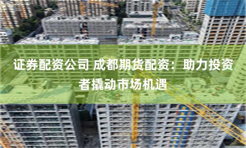 证券配资公司 成都期货配资：助力投资者撬动市场机遇