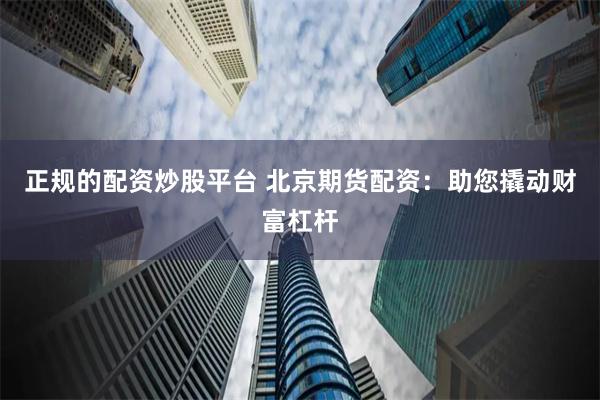 正规的配资炒股平台 北京期货配资：助您撬动财富杠杆