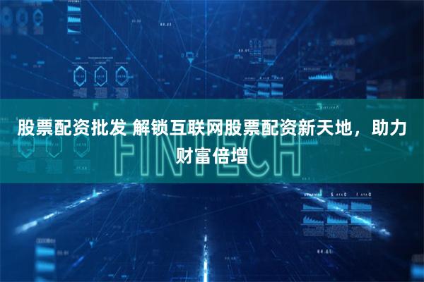 股票配资批发 解锁互联网股票配资新天地，助力财富倍增