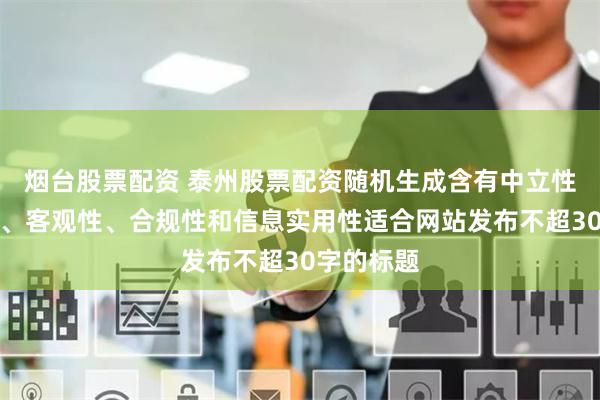 烟台股票配资 泰州股票配资随机生成含有中立性、权威性、客观性、合规性和信息实用性适合网站发布不超30字的标题